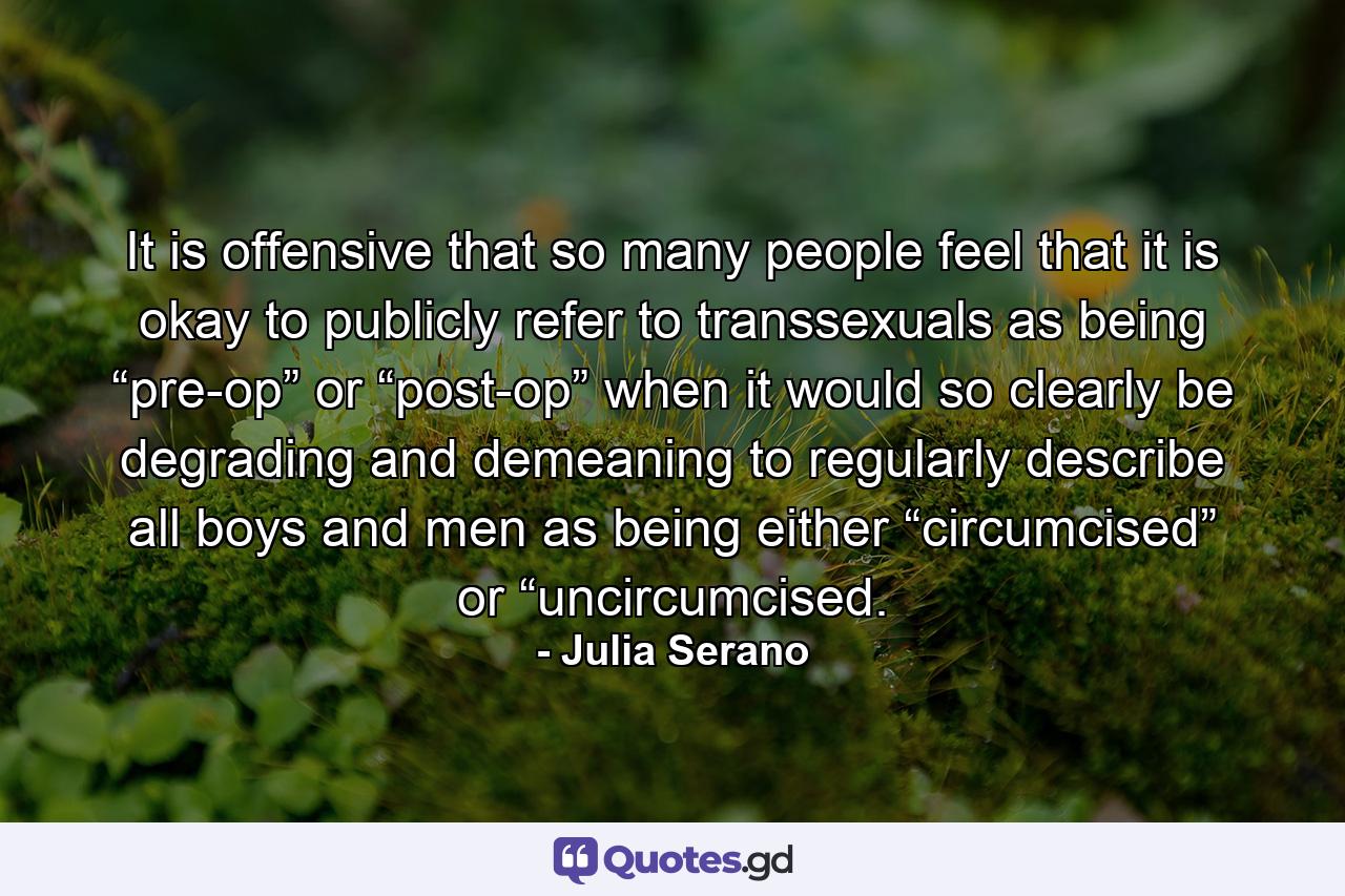 It is offensive that so many people feel that it is okay to publicly refer to transsexuals as being “pre-op” or “post-op” when it would so clearly be degrading and demeaning to regularly describe all boys and men as being either “circumcised” or “uncircumcised. - Quote by Julia Serano