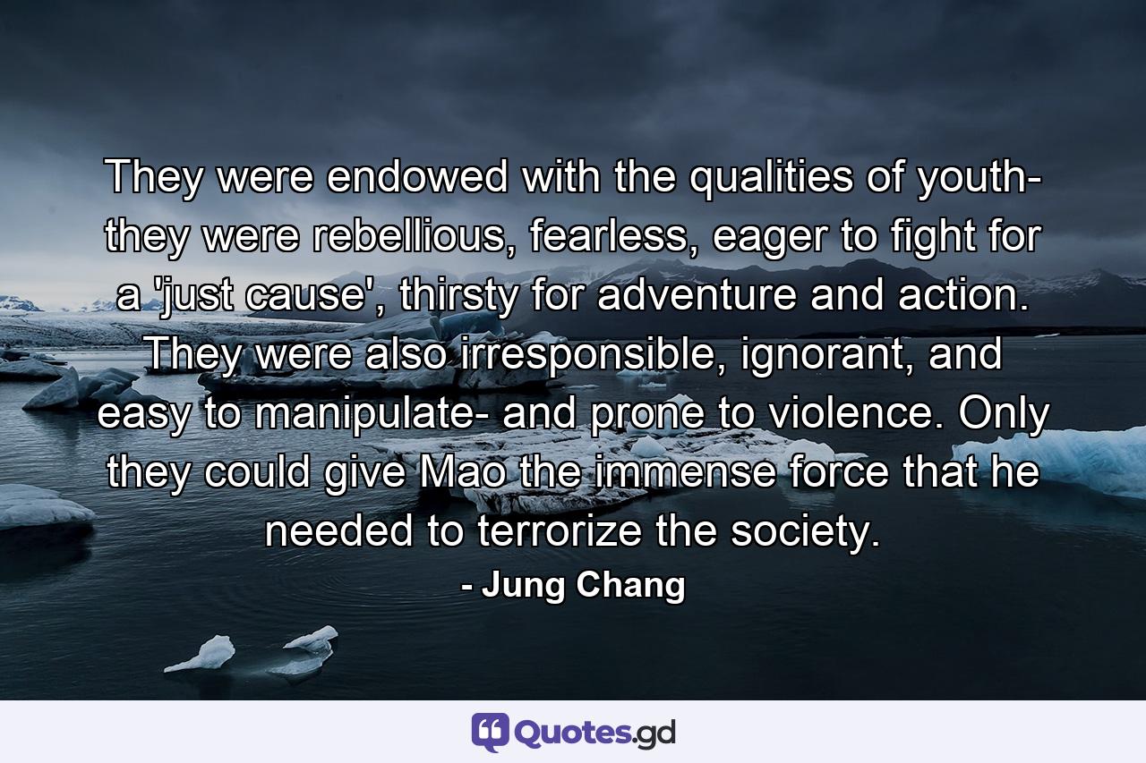 They were endowed with the qualities of youth- they were rebellious, fearless, eager to fight for a 'just cause', thirsty for adventure and action. They were also irresponsible, ignorant, and easy to manipulate- and prone to violence. Only they could give Mao the immense force that he needed to terrorize the society. - Quote by Jung Chang