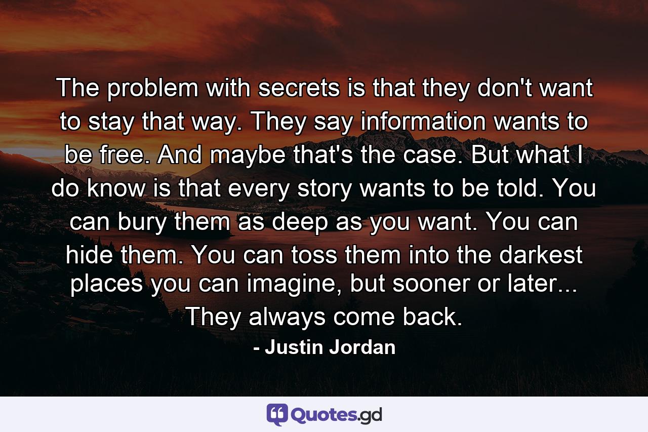 The problem with secrets is that they don't want to stay that way. They say information wants to be free. And maybe that's the case. But what I do know is that every story wants to be told. You can bury them as deep as you want. You can hide them. You can toss them into the darkest places you can imagine, but sooner or later... They always come back. - Quote by Justin Jordan