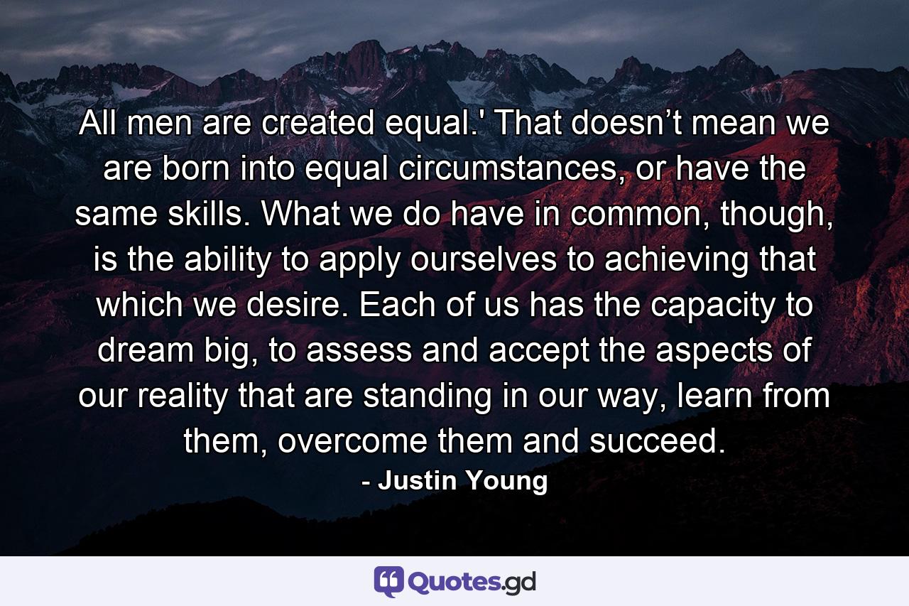 All men are created equal.' That doesn’t mean we are born into equal circumstances, or have the same skills. What we do have in common, though, is the ability to apply ourselves to achieving that which we desire. Each of us has the capacity to dream big, to assess and accept the aspects of our reality that are standing in our way, learn from them, overcome them and succeed. - Quote by Justin Young