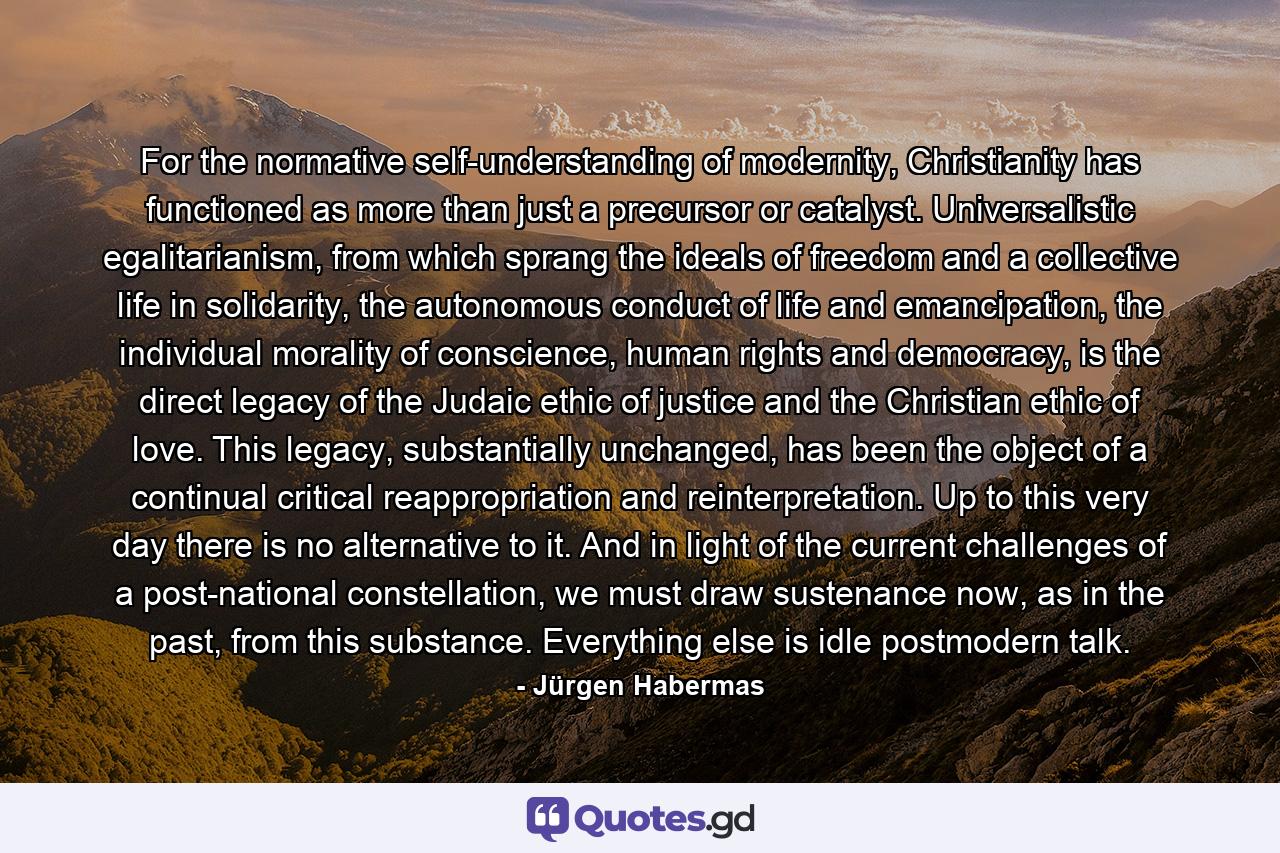 For the normative self-understanding of modernity, Christianity has functioned as more than just a precursor or catalyst. Universalistic egalitarianism, from which sprang the ideals of freedom and a collective life in solidarity, the autonomous conduct of life and emancipation, the individual morality of conscience, human rights and democracy, is the direct legacy of the Judaic ethic of justice and the Christian ethic of love. This legacy, substantially unchanged, has been the object of a continual critical reappropriation and reinterpretation. Up to this very day there is no alternative to it. And in light of the current challenges of a post-national constellation, we must draw sustenance now, as in the past, from this substance. Everything else is idle postmodern talk. - Quote by Jürgen Habermas