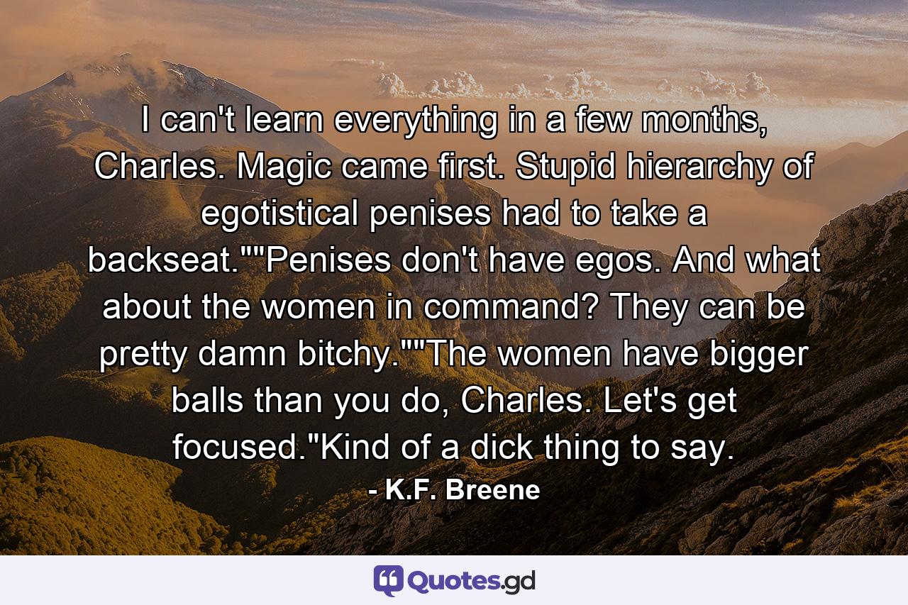 I can't learn everything in a few months, Charles. Magic came first. Stupid hierarchy of egotistical penises had to take a backseat.