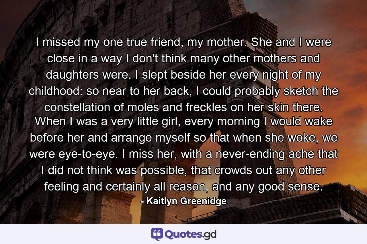 I missed my one true friend, my mother. She and I were close in a way I don't think many other mothers and daughters were. I slept beside her every night of my childhood: so near to her back, I could probably sketch the constellation of moles and freckles on her skin there. When I was a very little girl, every morning I would wake before her and arrange myself so that when she woke, we were eye-to-eye. I miss her, with a never-ending ache that I did not think was possible, that crowds out any other feeling and certainly all reason, and any good sense. - Quote by Kaitlyn Greenidge