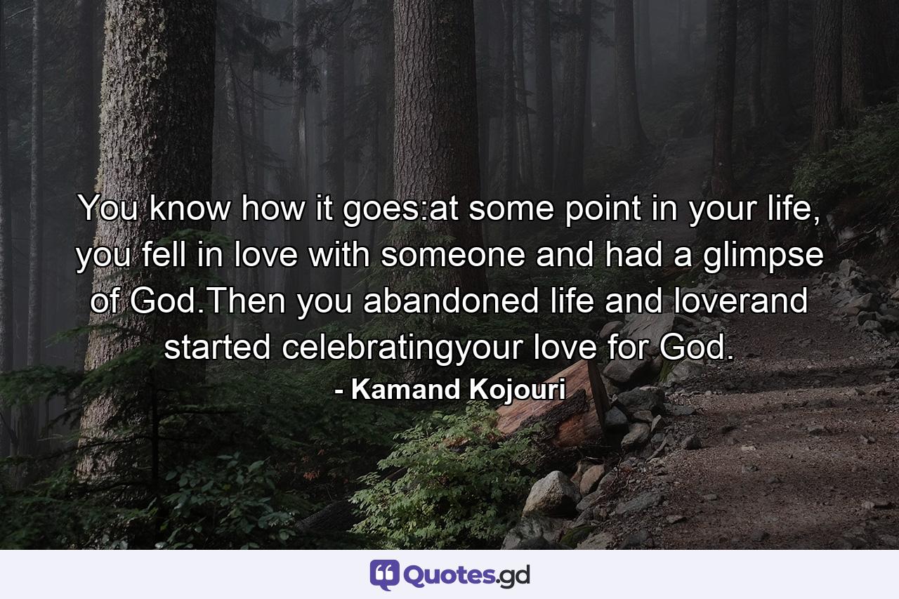 You know how it goes:at some point in your life, you fell in love with someone and had a glimpse of God.Then you abandoned life and loverand started celebratingyour love for God. - Quote by Kamand Kojouri
