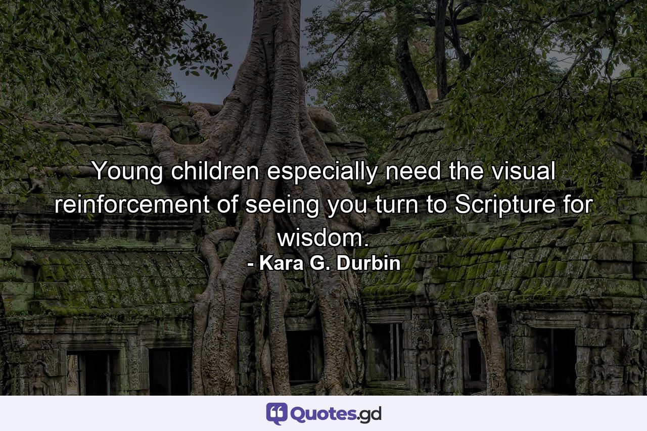 Young children especially need the visual reinforcement of seeing you turn to Scripture for wisdom. - Quote by Kara G. Durbin