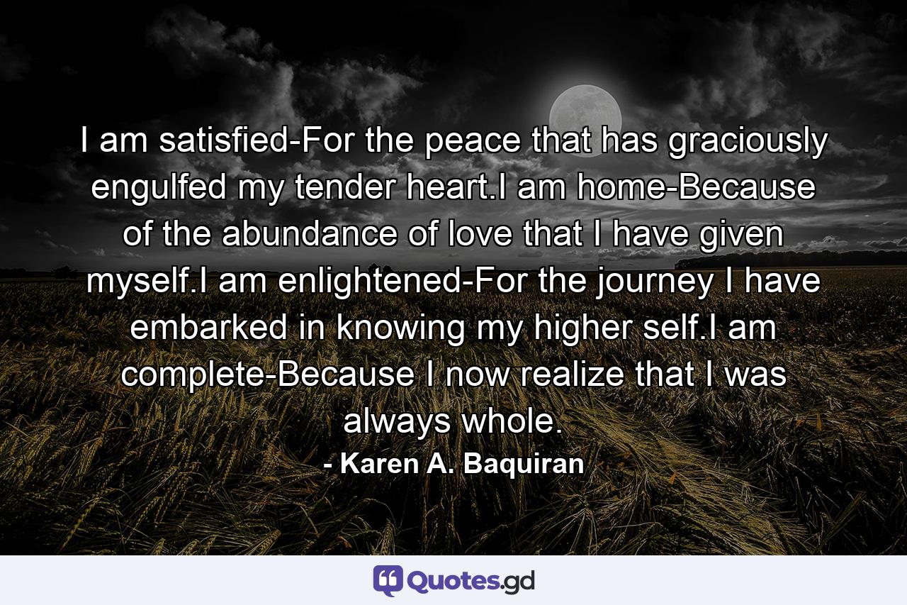 I am satisfied-For the peace that has graciously engulfed my tender heart.I am home-Because of the abundance of love that I have given myself.I am enlightened-For the journey I have embarked in knowing my higher self.I am complete-Because I now realize that I was always whole. - Quote by Karen A. Baquiran