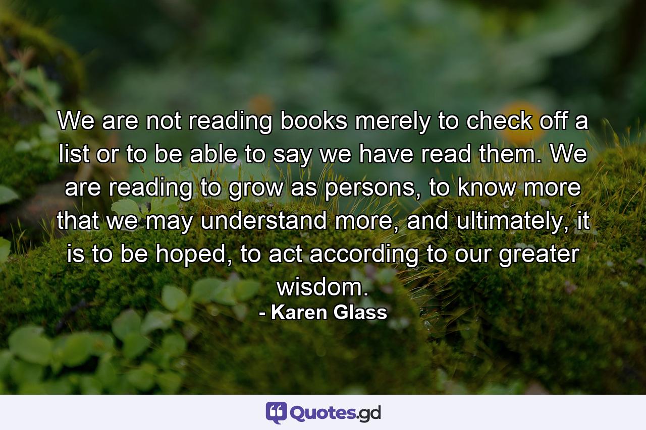 We are not reading books merely to check off a list or to be able to say we have read them. We are reading to grow as persons, to know more that we may understand more, and ultimately, it is to be hoped, to act according to our greater wisdom. - Quote by Karen Glass