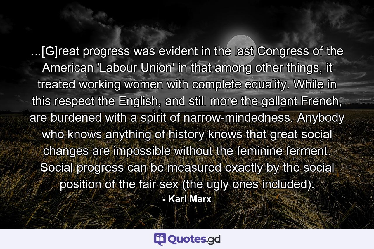 ...[G]reat progress was evident in the last Congress of the American 'Labour Union' in that among other things, it treated working women with complete equality. While in this respect the English, and still more the gallant French, are burdened with a spirit of narrow-mindedness. Anybody who knows anything of history knows that great social changes are impossible without the feminine ferment. Social progress can be measured exactly by the social position of the fair sex (the ugly ones included). - Quote by Karl Marx