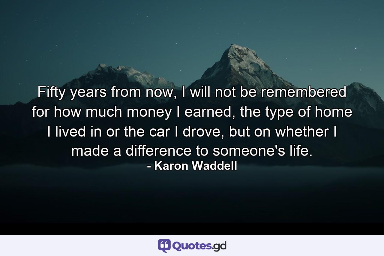 Fifty years from now, I will not be remembered for how much money I earned, the type of home I lived in or the car I drove, but on whether I made a difference to someone's life. - Quote by Karon Waddell