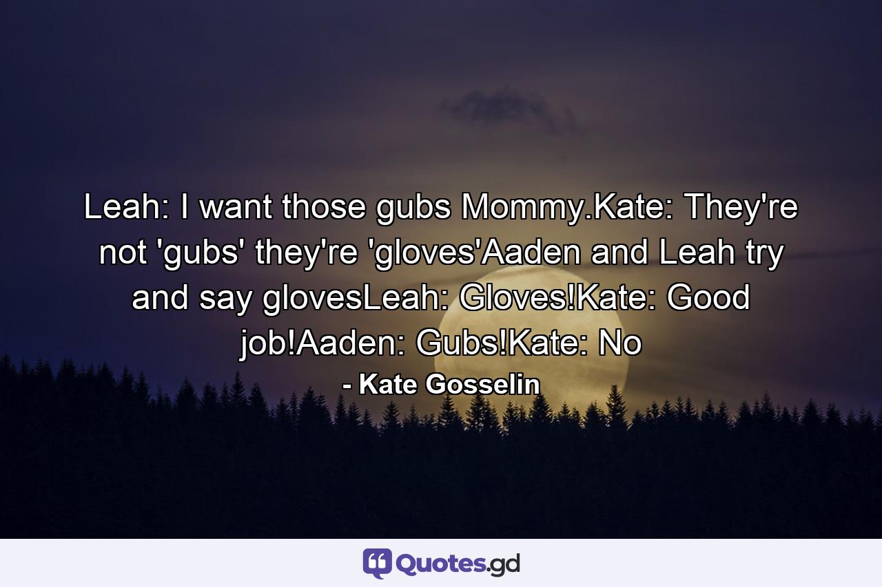 Leah: I want those gubs Mommy.Kate: They're not 'gubs' they're 'gloves'Aaden and Leah try and say glovesLeah: Gloves!Kate: Good job!Aaden: Gubs!Kate: No - Quote by Kate Gosselin