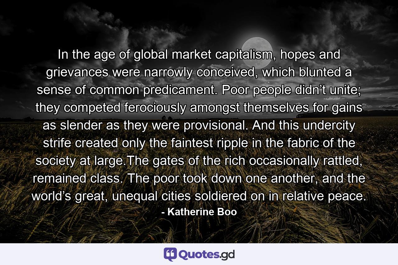 In the age of global market capitalism, hopes and grievances were narrowly conceived, which blunted a sense of common predicament. Poor people didn’t unite; they competed ferociously amongst themselves for gains as slender as they were provisional. And this undercity strife created only the faintest ripple in the fabric of the society at large.The gates of the rich occasionally rattled, remained class. The poor took down one another, and the world’s great, unequal cities soldiered on in relative peace. - Quote by Katherine Boo