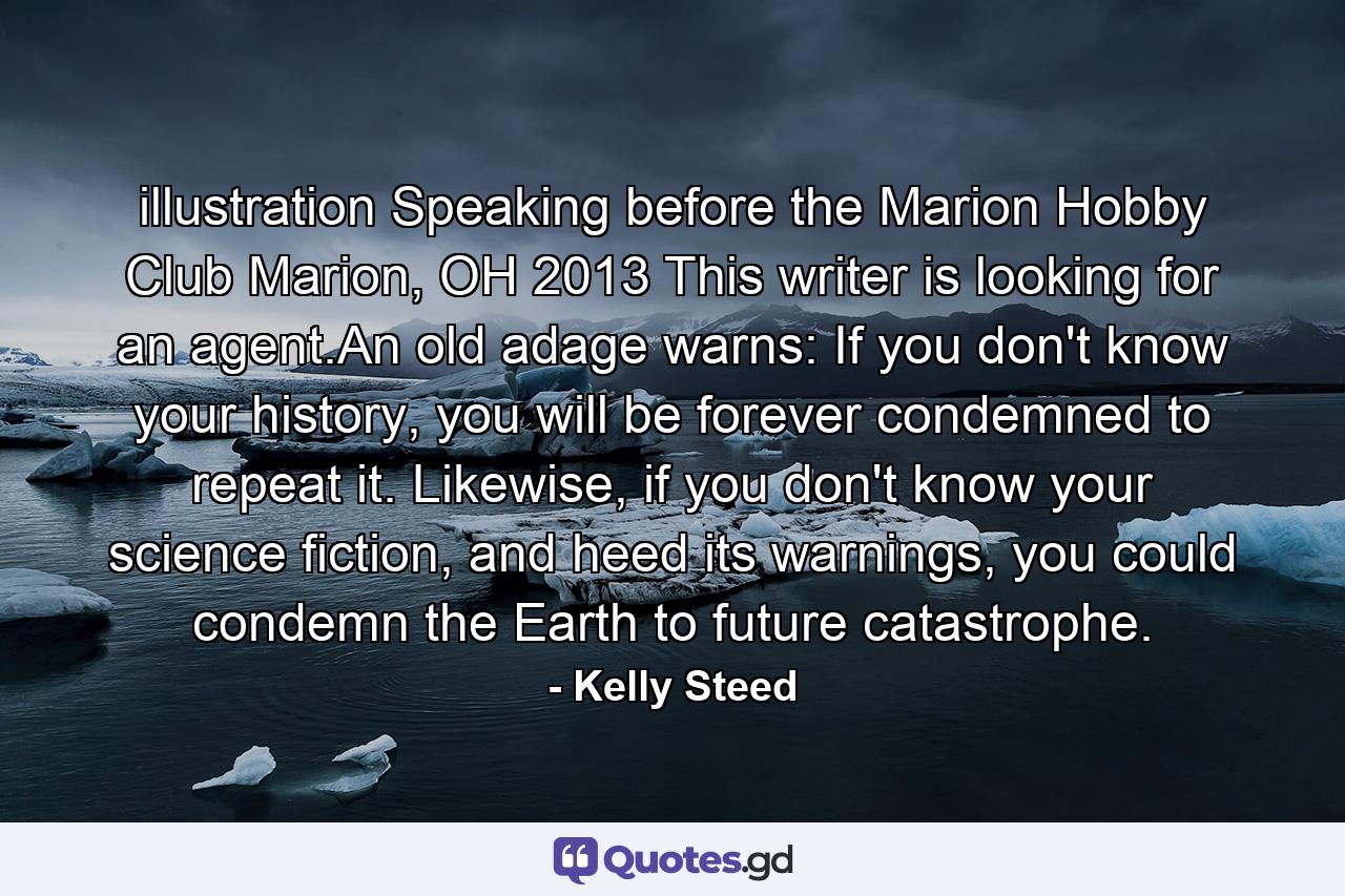 illustration  Speaking before the Marion Hobby Club Marion, OH 2013 This writer is looking for an agent.An old adage warns: If you don't know your history, you will be forever condemned to repeat it. Likewise, if you don't know your science fiction, and heed its warnings, you could condemn the Earth to future catastrophe. - Quote by Kelly Steed