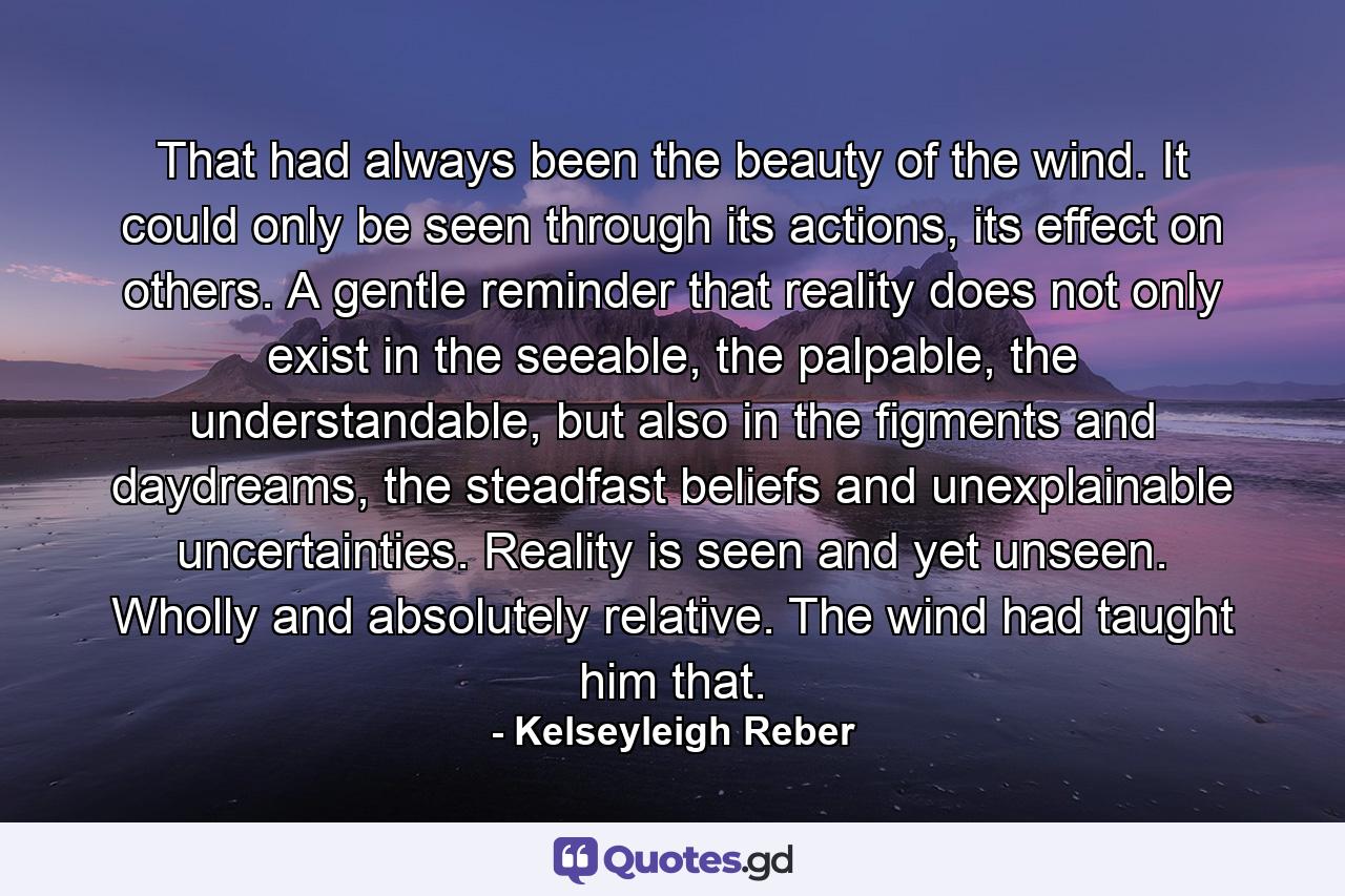 That had always been the beauty of the wind. It could only be seen through its actions, its effect on others. A gentle reminder that reality does not only exist in the seeable, the palpable, the understandable, but also in the figments and daydreams, the steadfast beliefs and unexplainable uncertainties. Reality is seen and yet unseen. Wholly and absolutely relative. The wind had taught him that. - Quote by Kelseyleigh Reber