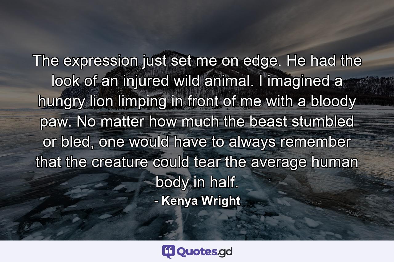 The expression just set me on edge. He had the look of an injured wild animal. I imagined a hungry lion limping in front of me with a bloody paw. No matter how much the beast stumbled or bled, one would have to always remember that the creature could tear the average human body in half. - Quote by Kenya Wright