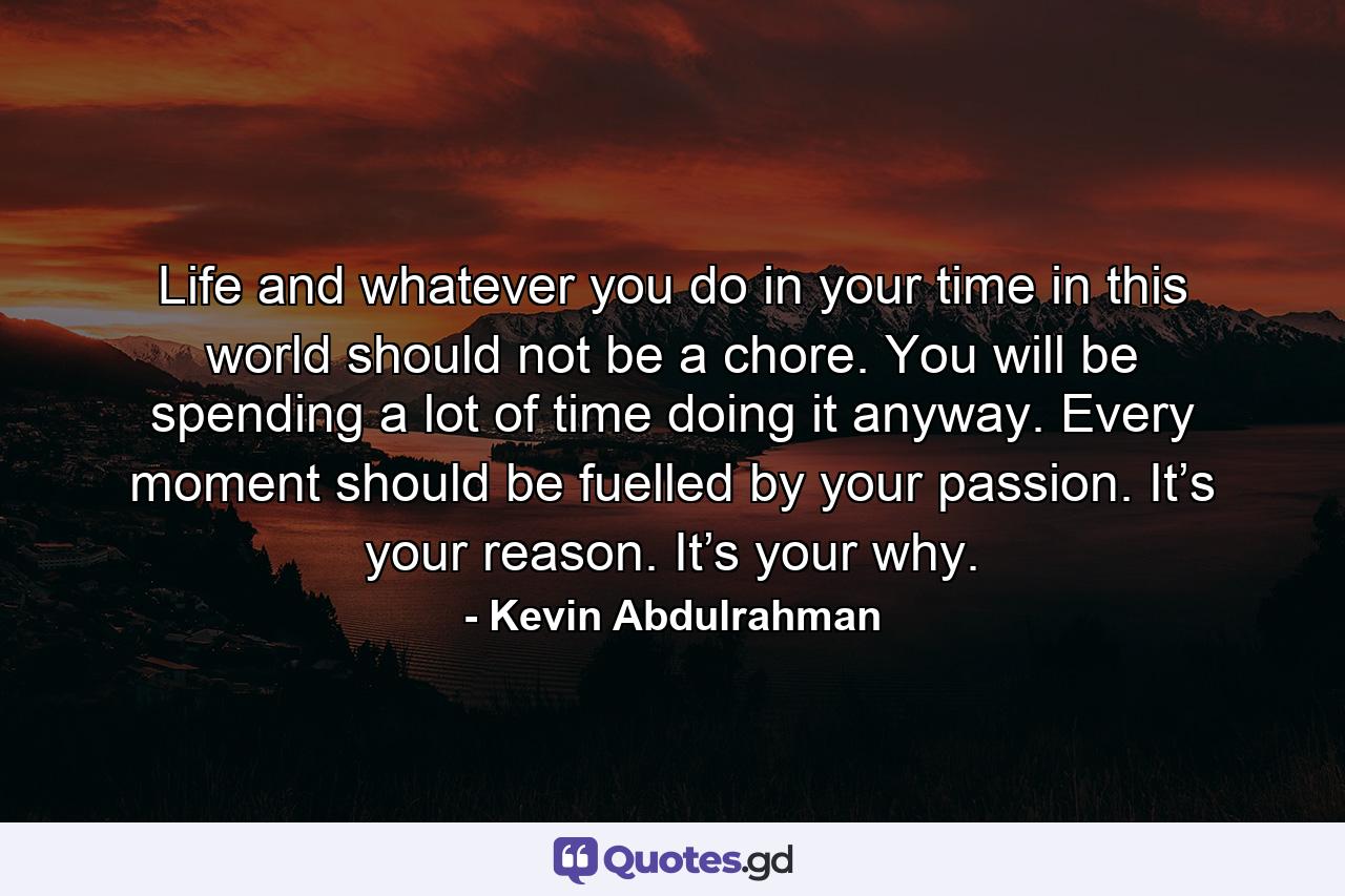 Life and whatever you do in your time in this world should not be a chore. You will be spending a lot of time doing it anyway. Every moment should be fuelled by your passion. It’s your reason. It’s your why. - Quote by Kevin Abdulrahman