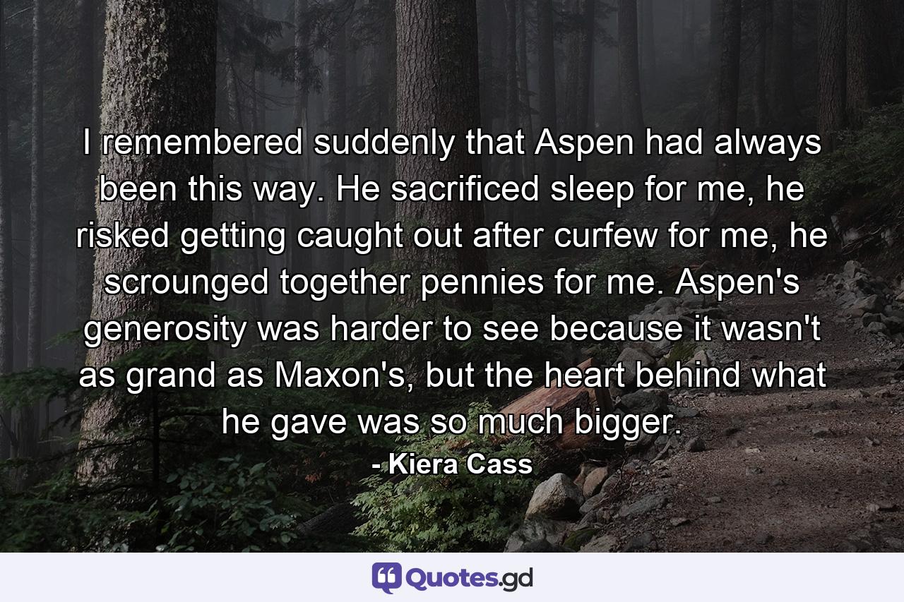 I remembered suddenly that Aspen had always been this way. He sacrificed sleep for me, he risked getting caught out after curfew for me, he scrounged together pennies for me. Aspen's generosity was harder to see because it wasn't as grand as Maxon's, but the heart behind what he gave was so much bigger. - Quote by Kiera Cass