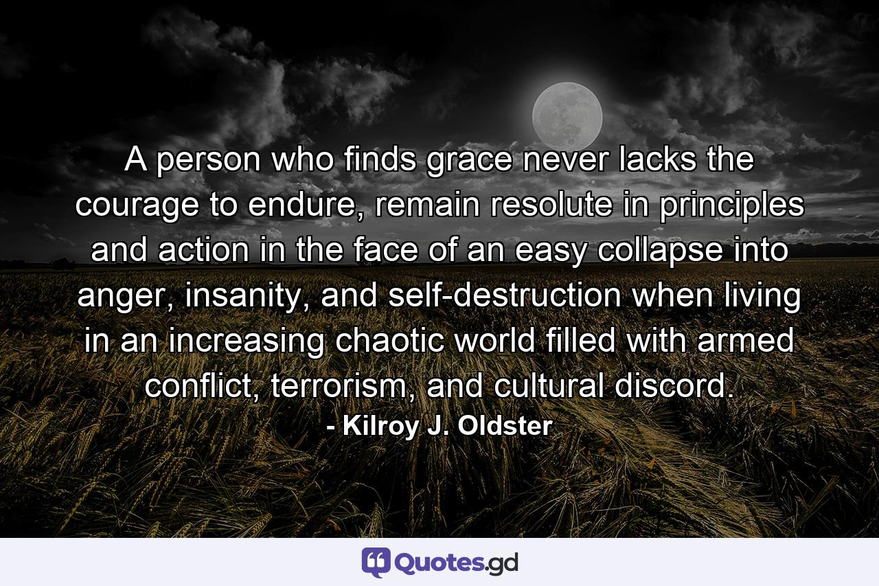 A person who finds grace never lacks the courage to endure, remain resolute in principles and action in the face of an easy collapse into anger, insanity, and self-destruction when living in an increasing chaotic world filled with armed conflict, terrorism, and cultural discord. - Quote by Kilroy J. Oldster