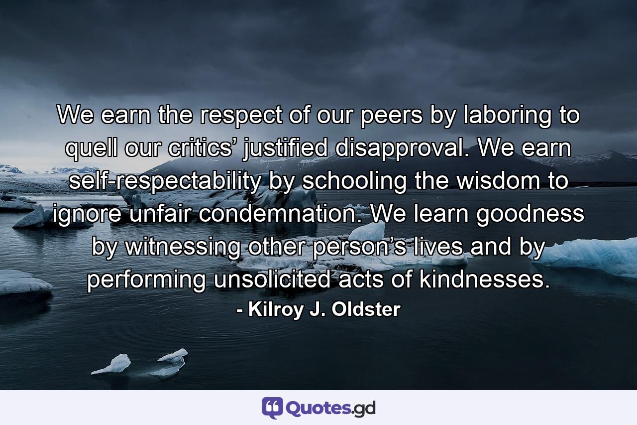 We earn the respect of our peers by laboring to quell our critics’ justified disapproval. We earn self-respectability by schooling the wisdom to ignore unfair condemnation. We learn goodness by witnessing other person’s lives and by performing unsolicited acts of kindnesses. - Quote by Kilroy J. Oldster