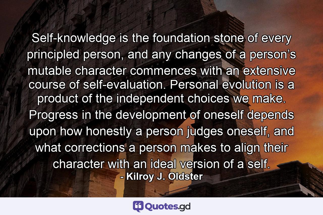 Self-knowledge is the foundation stone of every principled person, and any changes of a person’s mutable character commences with an extensive course of self-evaluation. Personal evolution is a product of the independent choices we make. Progress in the development of oneself depends upon how honestly a person judges oneself, and what corrections a person makes to align their character with an ideal version of a self. - Quote by Kilroy J. Oldster