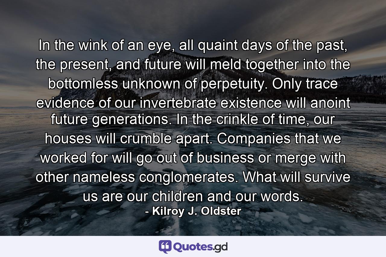 In the wink of an eye, all quaint days of the past, the present, and future will meld together into the bottomless unknown of perpetuity. Only trace evidence of our invertebrate existence will anoint future generations. In the crinkle of time, our houses will crumble apart. Companies that we worked for will go out of business or merge with other nameless conglomerates. What will survive us are our children and our words. - Quote by Kilroy J. Oldster