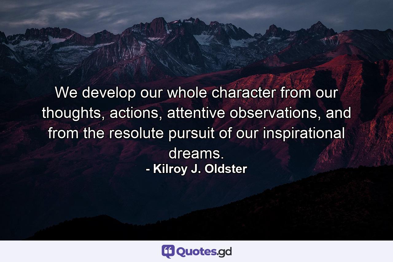 We develop our whole character from our thoughts, actions, attentive observations, and from the resolute pursuit of our inspirational dreams. - Quote by Kilroy J. Oldster