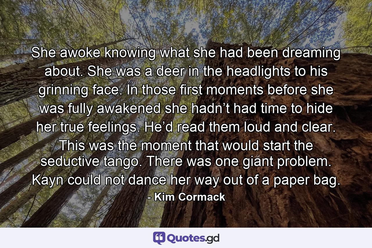 She awoke knowing what she had been dreaming about. She was a deer in the headlights to his grinning face. In those first moments before she was fully awakened she hadn’t had time to hide her true feelings. He’d read them loud and clear. This was the moment that would start the seductive tango. There was one giant problem. Kayn could not dance her way out of a paper bag. - Quote by Kim Cormack