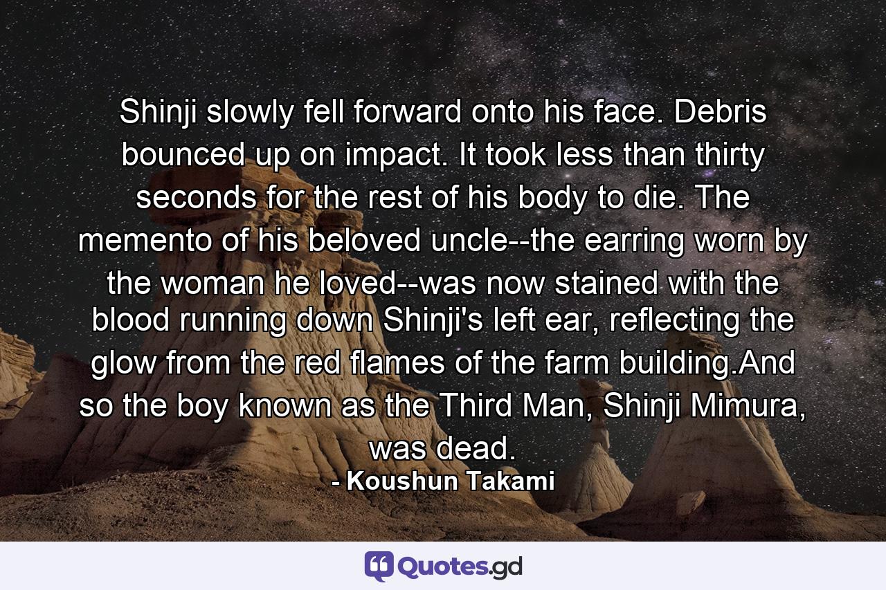 Shinji slowly fell forward onto his face. Debris bounced up on impact. It took less than thirty seconds for the rest of his body to die. The memento of his beloved uncle--the earring worn by the woman he loved--was now stained with the blood running down Shinji's left ear, reflecting the glow from the red flames of the farm building.And so the boy known as the Third Man, Shinji Mimura, was dead. - Quote by Koushun Takami