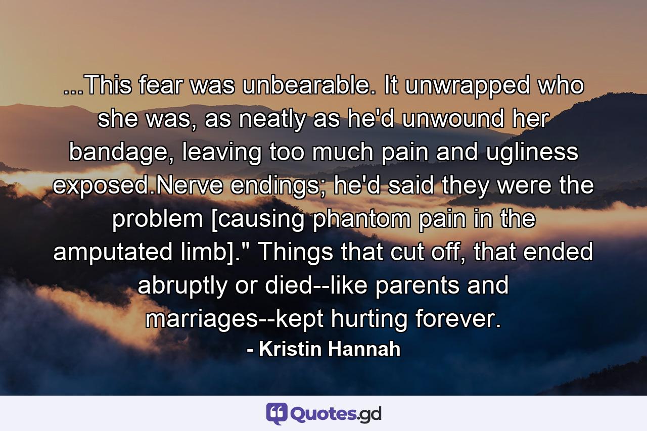 ...This fear was unbearable. It unwrapped who she was, as neatly as he'd unwound her bandage, leaving too much pain and ugliness exposed.Nerve endings; he'd said they were the problem [causing phantom pain in the amputated limb].