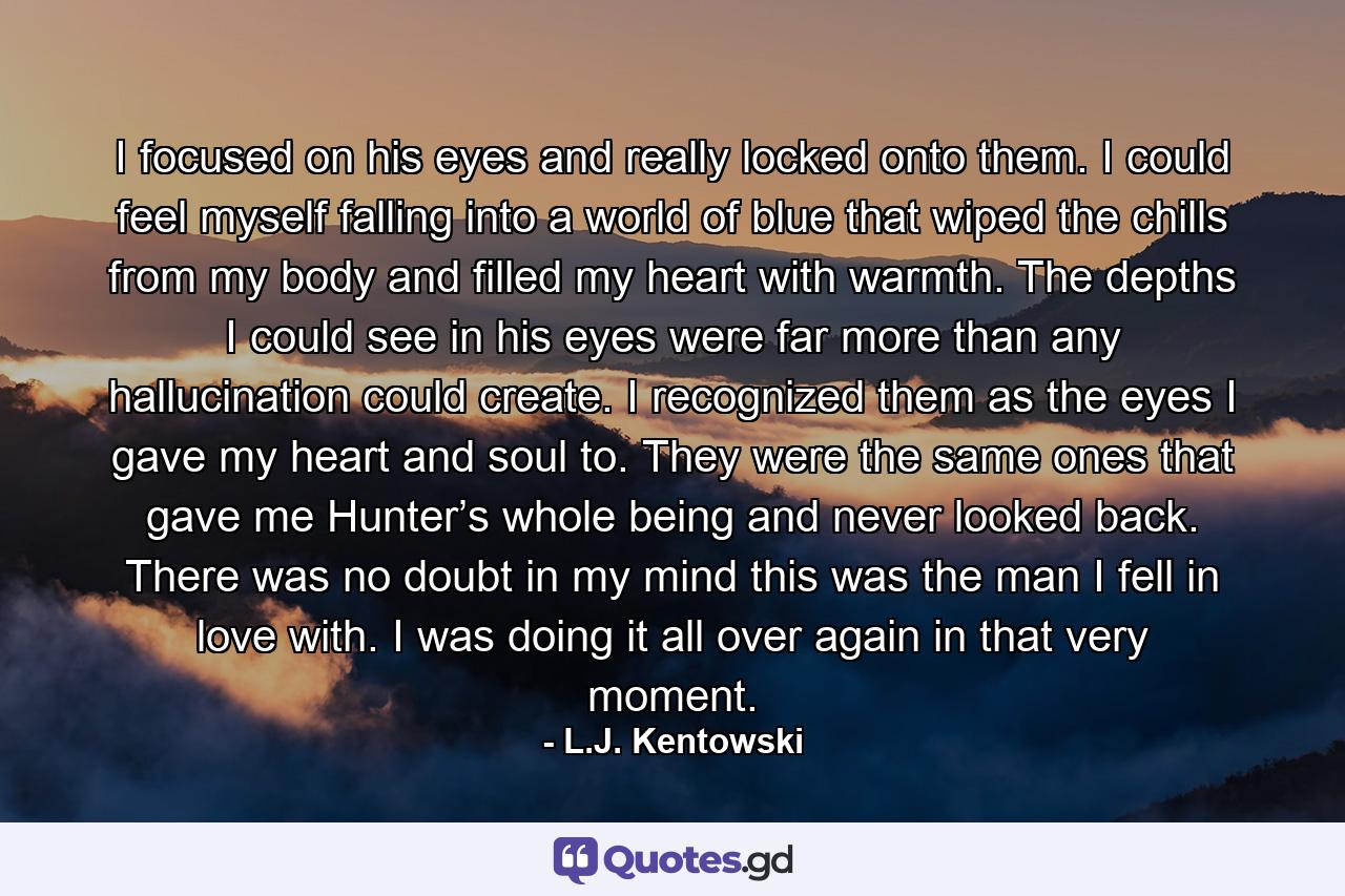 I focused on his eyes and really locked onto them. I could feel myself falling into a world of blue that wiped the chills from my body and filled my heart with warmth. The depths I could see in his eyes were far more than any hallucination could create. I recognized them as the eyes I gave my heart and soul to. They were the same ones that gave me Hunter’s whole being and never looked back. There was no doubt in my mind this was the man I fell in love with. I was doing it all over again in that very moment. - Quote by L.J. Kentowski