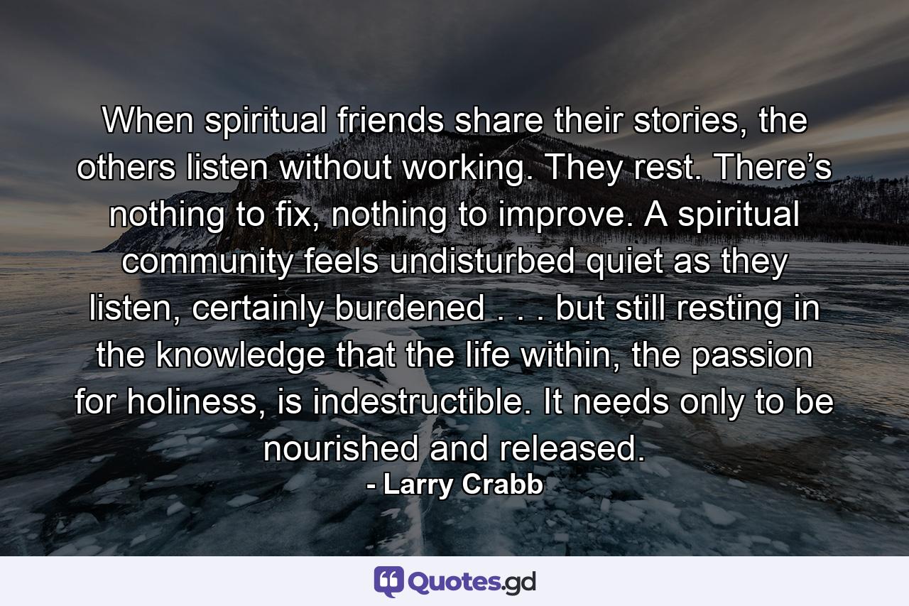 When spiritual friends share their stories, the others listen without working. They rest. There’s nothing to fix, nothing to improve. A spiritual community feels undisturbed quiet as they listen, certainly burdened . . . but still resting in the knowledge that the life within, the passion for holiness, is indestructible. It needs only to be nourished and released. - Quote by Larry Crabb