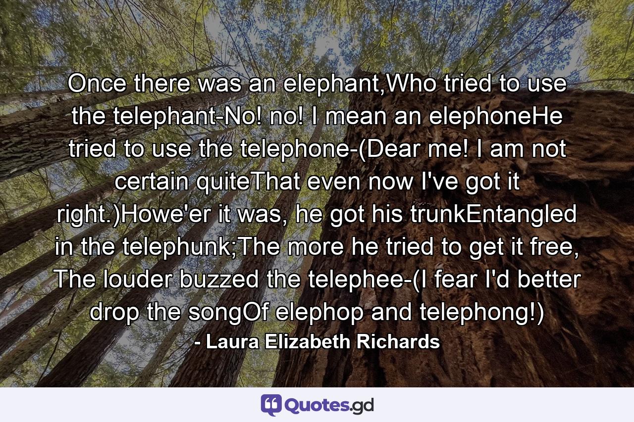 Once there was an elephant,Who tried to use the telephant-No! no! I mean an elephoneHe tried to use the telephone-(Dear me! I am not certain quiteThat even now I've got it right.)Howe'er it was, he got his trunkEntangled in the telephunk;The more he tried to get it free, The louder buzzed the telephee-(I fear I'd better drop the songOf elephop and telephong!) - Quote by Laura Elizabeth Richards