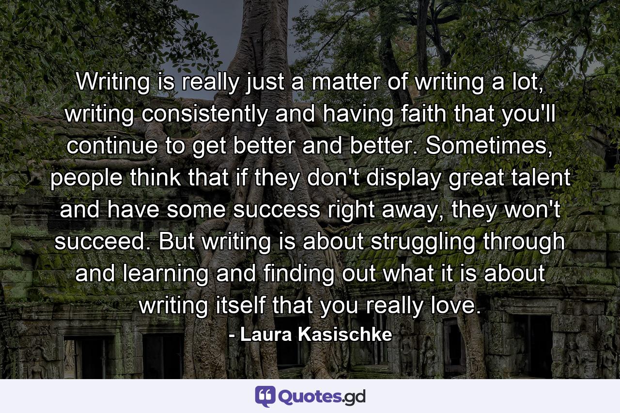 Writing is really just a matter of writing a lot, writing consistently and having faith that you'll continue to get better and better. Sometimes, people think that if they don't display great talent and have some success right away, they won't succeed. But writing is about struggling through and learning and finding out what it is about writing itself that you really love. - Quote by Laura Kasischke