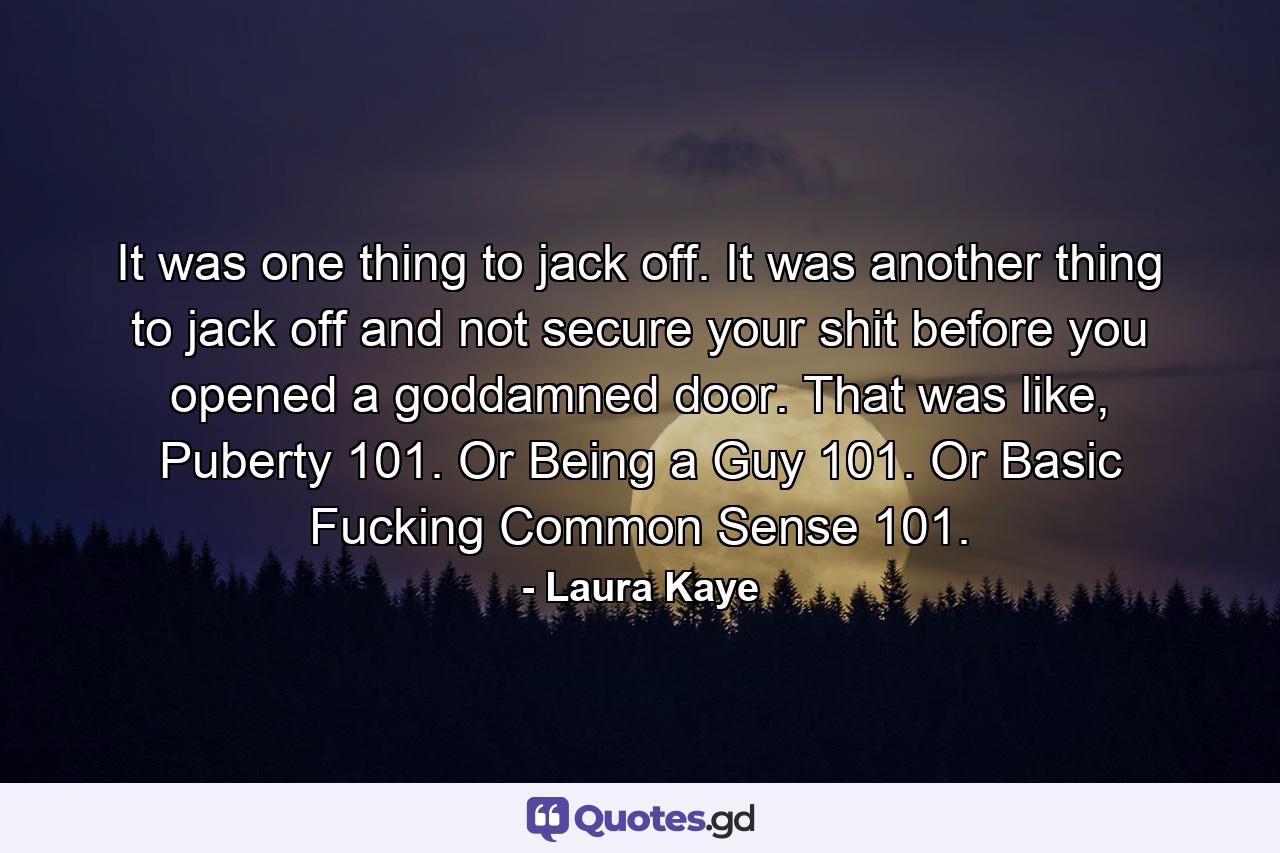 It was one thing to jack off. It was another thing to jack off and not secure your shit before you opened a goddamned door. That was like, Puberty 101. Or Being a Guy 101. Or Basic Fucking Common Sense 101. - Quote by Laura Kaye