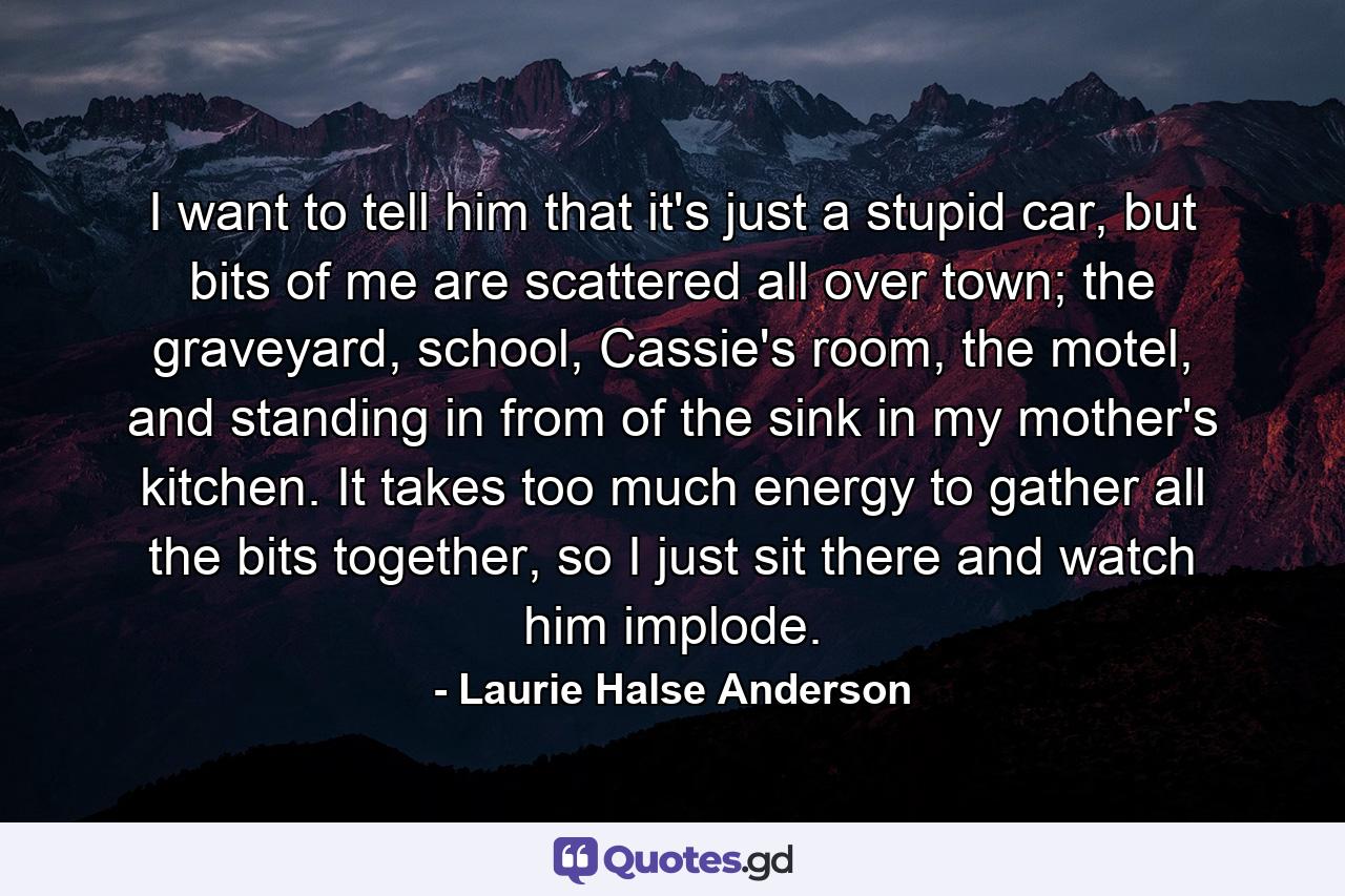 I want to tell him that it's just a stupid car, but bits of me are scattered all over town; the graveyard, school, Cassie's room, the motel, and standing in from of the sink in my mother's kitchen. It takes too much energy to gather all the bits together, so I just sit there and watch him implode. - Quote by Laurie Halse Anderson