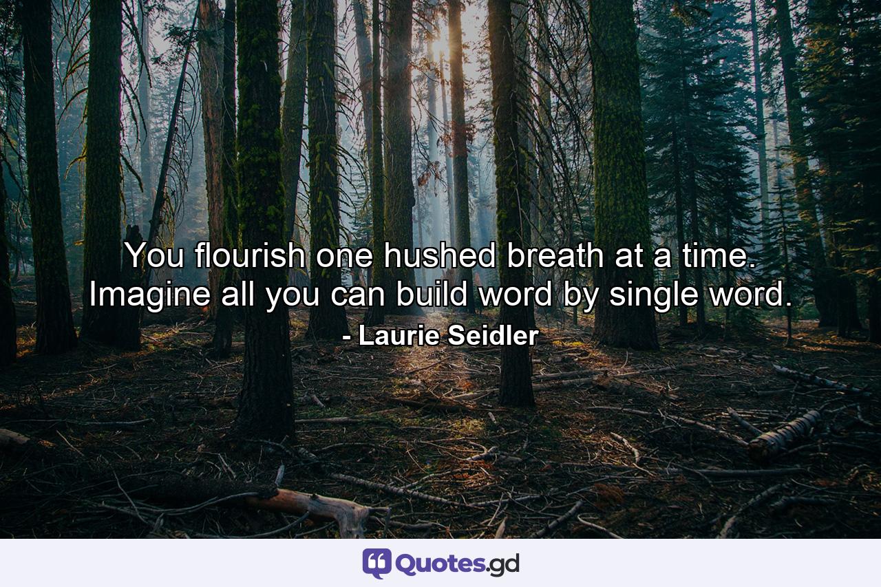 You flourish one hushed breath at a time. Imagine all you can build word by single word. - Quote by Laurie Seidler