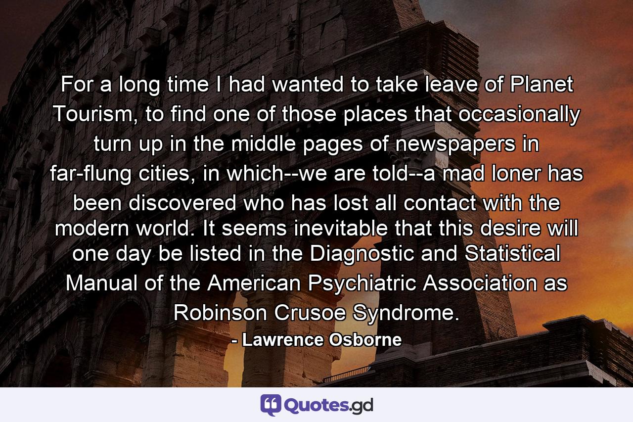 For a long time I had wanted to take leave of Planet Tourism, to find one of those places that occasionally turn up in the middle pages of newspapers in far-flung cities, in which--we are told--a mad loner has been discovered who has lost all contact with the modern world. It seems inevitable that this desire will one day be listed in the Diagnostic and Statistical Manual of the American Psychiatric Association as Robinson Crusoe Syndrome. - Quote by Lawrence Osborne