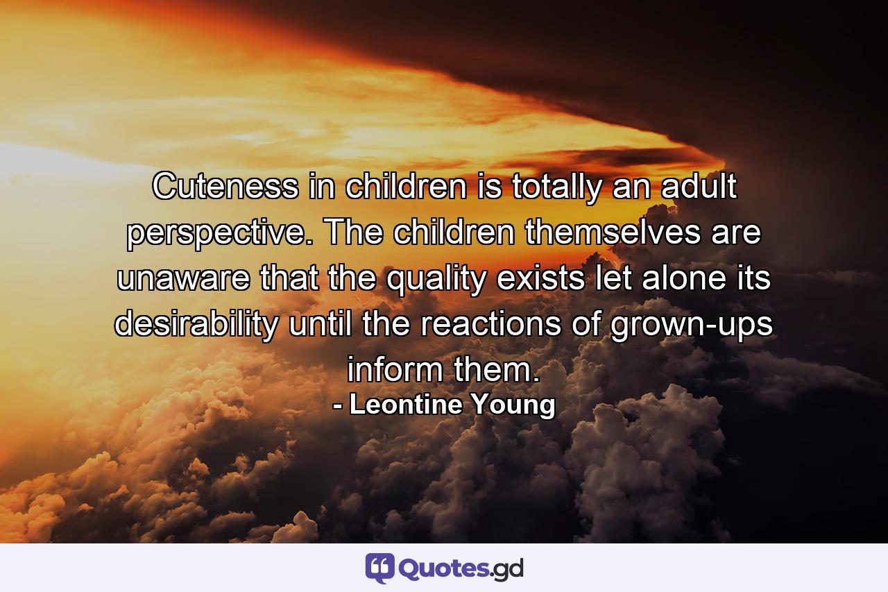 Cuteness in children is totally an adult perspective. The children themselves are unaware that the quality exists  let alone its desirability  until the reactions of grown-ups inform them. - Quote by Leontine Young