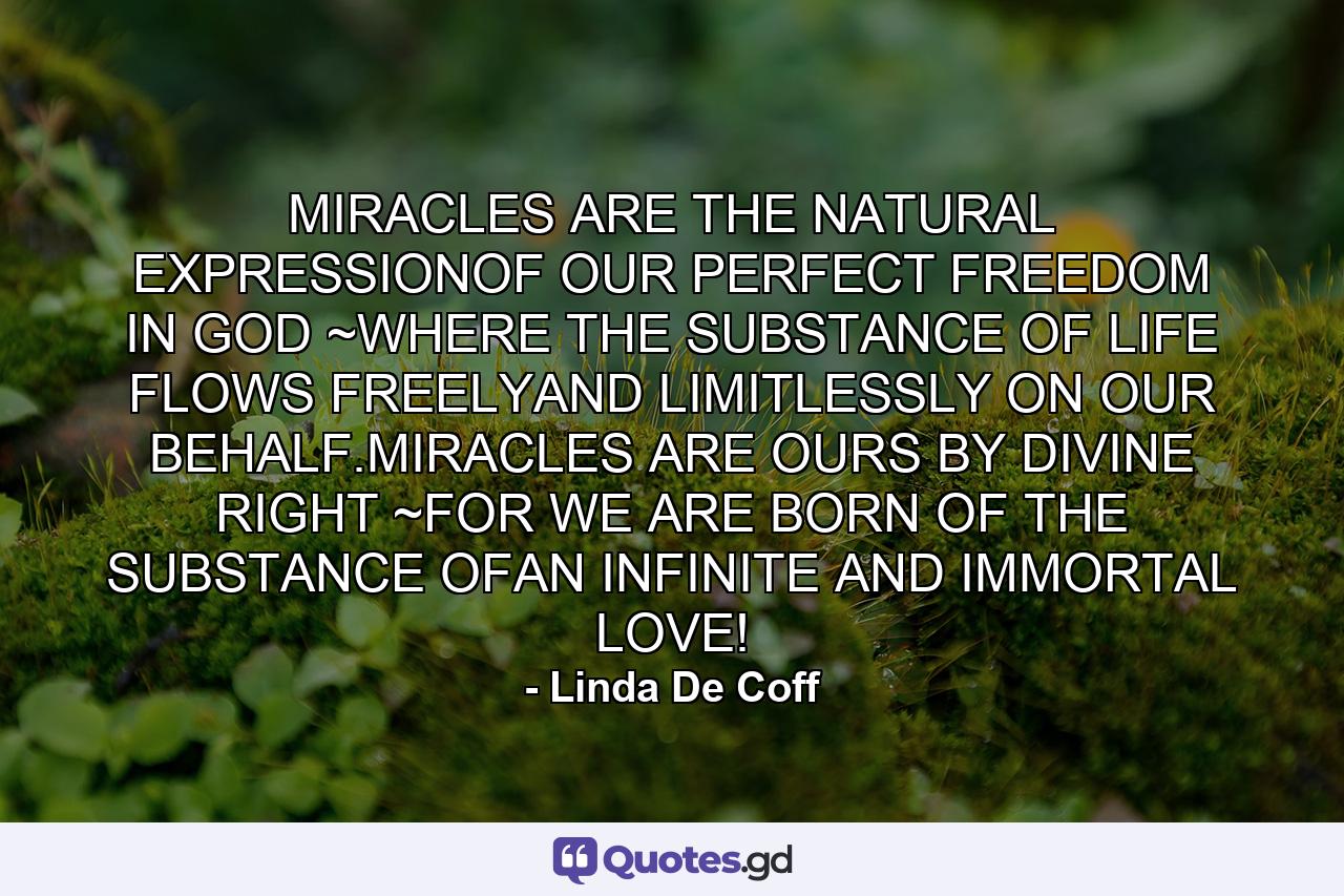 MIRACLES ARE THE NATURAL EXPRESSIONOF OUR PERFECT FREEDOM IN GOD ~WHERE THE SUBSTANCE OF LIFE FLOWS FREELYAND LIMITLESSLY ON OUR BEHALF.MIRACLES ARE OURS BY DIVINE RIGHT ~FOR WE ARE BORN OF THE SUBSTANCE OFAN INFINITE AND IMMORTAL LOVE! - Quote by Linda De Coff