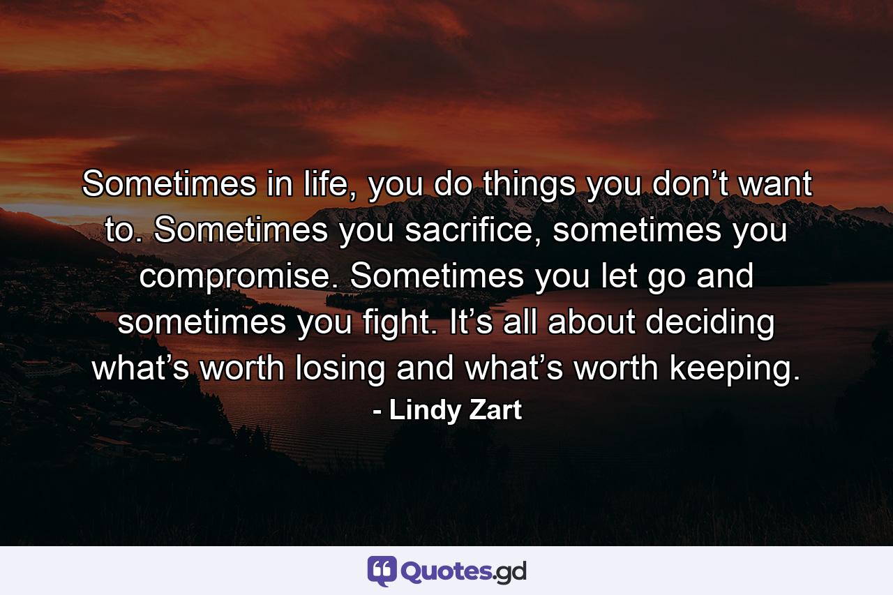 Sometimes in life, you do things you don’t want to. Sometimes you sacrifice, sometimes you compromise. Sometimes you let go and sometimes you fight. It’s all about deciding what’s worth losing and what’s worth keeping. - Quote by Lindy Zart