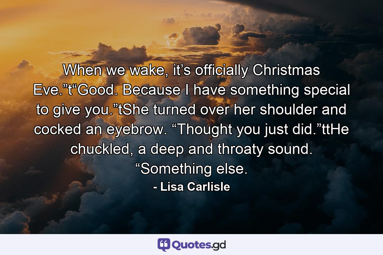 When we wake, it’s officially Christmas Eve.”t“Good. Because I have something special to give you.”tShe turned over her shoulder and cocked an eyebrow. “Thought you just did.”ttHe chuckled, a deep and throaty sound. “Something else. - Quote by Lisa Carlisle