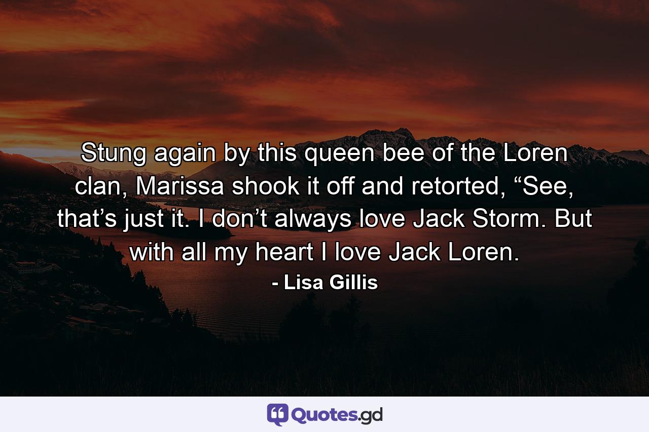 Stung again by this queen bee of the Loren clan, Marissa shook it off and retorted, “See, that’s just it. I don’t always love Jack Storm. But with all my heart I love Jack Loren. - Quote by Lisa Gillis