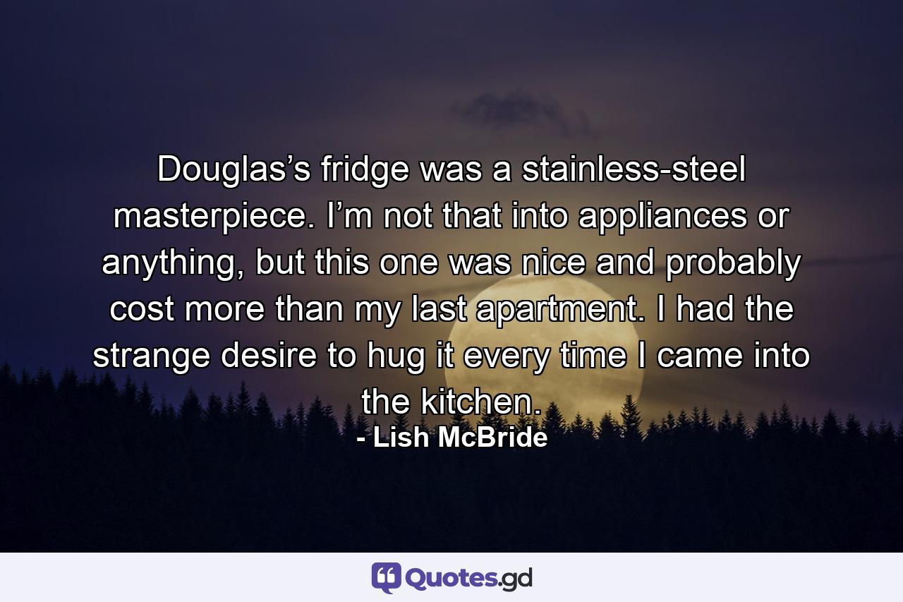 Douglas’s fridge was a stainless-steel masterpiece. I’m not that into appliances or anything, but this one was nice and probably cost more than my last apartment. I had the strange desire to hug it every time I came into the kitchen. - Quote by Lish McBride