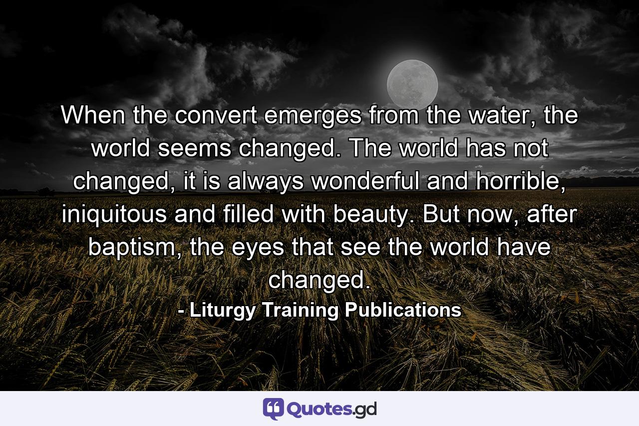 When the convert emerges from the water, the world seems changed. The world has not changed, it is always wonderful and horrible, iniquitous and filled with beauty. But now, after baptism, the eyes that see the world have changed. - Quote by Liturgy Training Publications