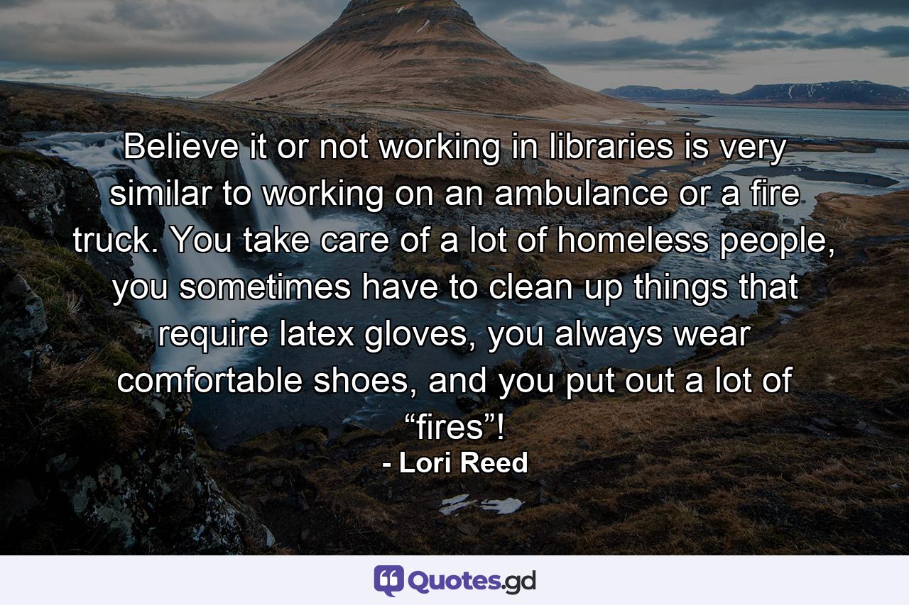 Believe it or not working in libraries is very similar to working on an ambulance or a fire truck. You take care of a lot of homeless people, you sometimes have to clean up things that require latex gloves, you always wear comfortable shoes, and you put out a lot of “fires”! - Quote by Lori Reed