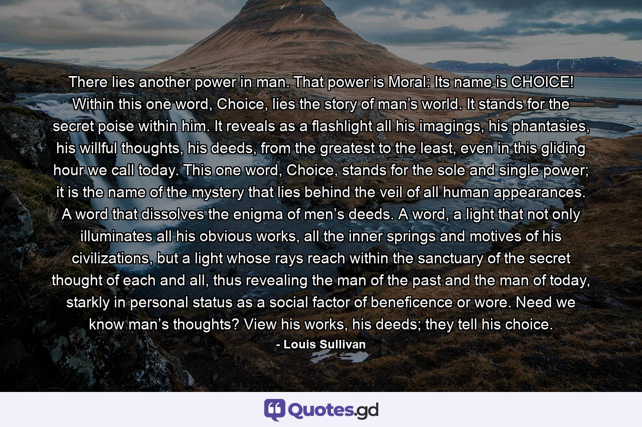 There lies another power in man. That power is Moral: Its name is CHOICE! Within this one word, Choice, lies the story of man’s world. It stands for the secret poise within him. It reveals as a flashlight all his imagings, his phantasies, his willful thoughts, his deeds, from the greatest to the least, even in this gliding hour we call today. This one word, Choice, stands for the sole and single power; it is the name of the mystery that lies behind the veil of all human appearances. A word that dissolves the enigma of men’s deeds. A word, a light that not only illuminates all his obvious works, all the inner springs and motives of his civilizations, but a light whose rays reach within the sanctuary of the secret thought of each and all, thus revealing the man of the past and the man of today, starkly in personal status as a social factor of beneficence or wore. Need we know man’s thoughts? View his works, his deeds; they tell his choice. - Quote by Louis Sullivan