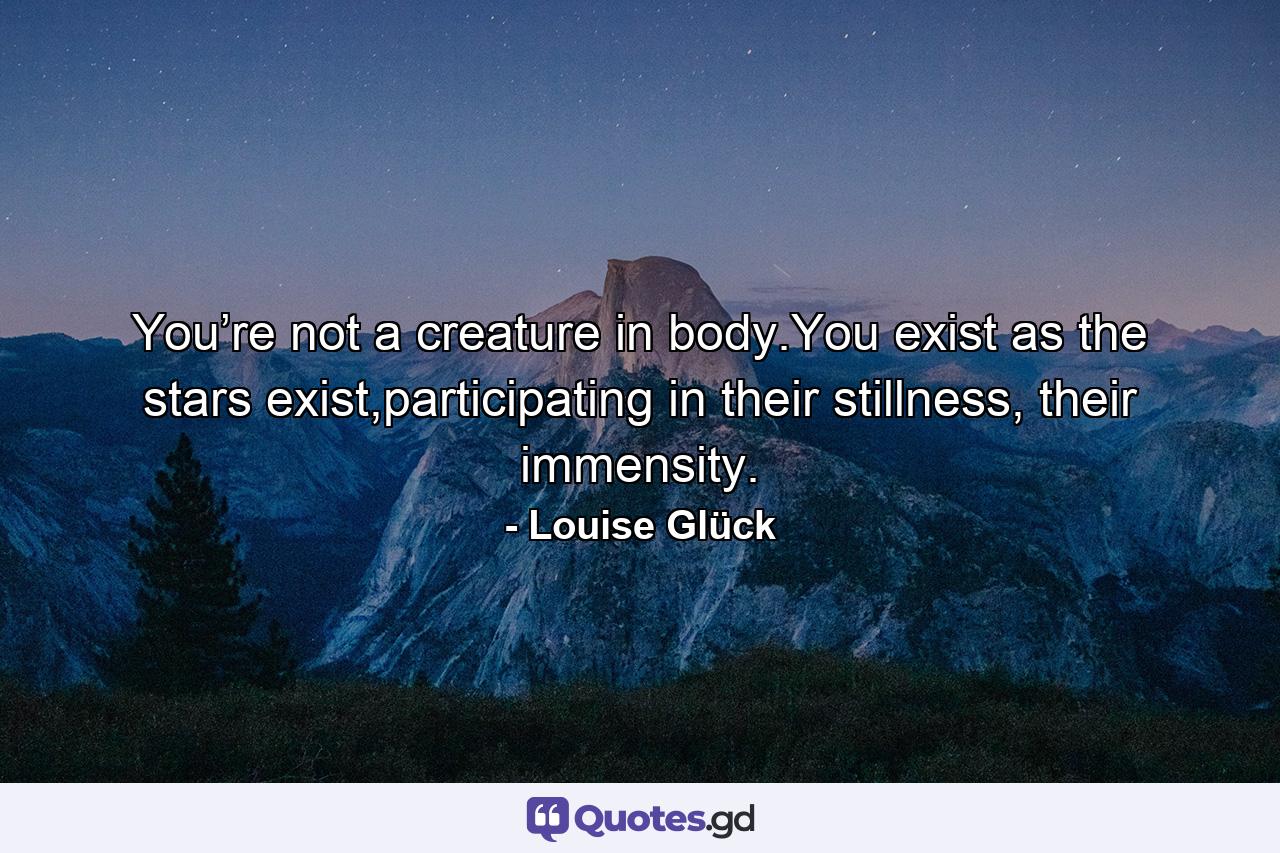 You’re not a creature in body.You exist as the stars exist,participating in their stillness, their immensity. - Quote by Louise Glück