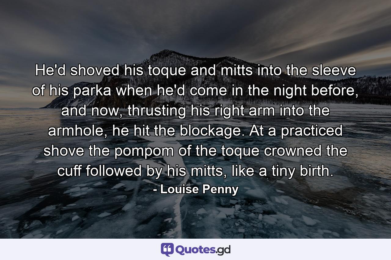 He'd shoved his toque and mitts into the sleeve of his parka when he'd come in the night before, and now, thrusting his right arm into the armhole, he hit the blockage. At a practiced shove the pompom of the toque crowned the cuff followed by his mitts, like a tiny birth. - Quote by Louise Penny