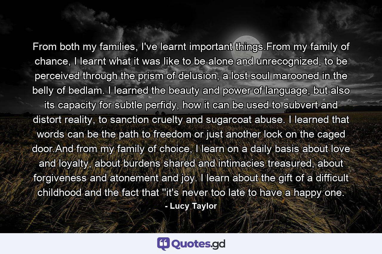 From both my families, I've learnt important things.From my family of chance, I learnt what it was like to be alone and unrecognized, to be perceived through the prism of delusion, a lost soul marooned in the belly of bedlam. I learned the beauty and power of language, but also its capacity for subtle perfidy, how it can be used to subvert and distort reality, to sanction cruelty and sugarcoat abuse. I learned that words can be the path to freedom or just another lock on the caged door.And from my family of choice, I learn on a daily basis about love and loyalty, about burdens shared and intimacies treasured, about forgiveness and atonement and joy. I learn about the gift of a difficult childhood and the fact that ''it's never too late to have a happy one. - Quote by Lucy Taylor