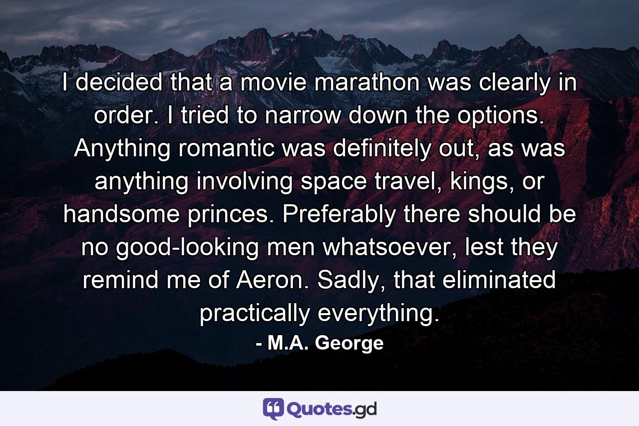 I decided that a movie marathon was clearly in order. I tried to narrow down the options. Anything romantic was definitely out, as was anything involving space travel, kings, or handsome princes. Preferably there should be no good-looking men whatsoever, lest they remind me of Aeron. Sadly, that eliminated practically everything. - Quote by M.A. George