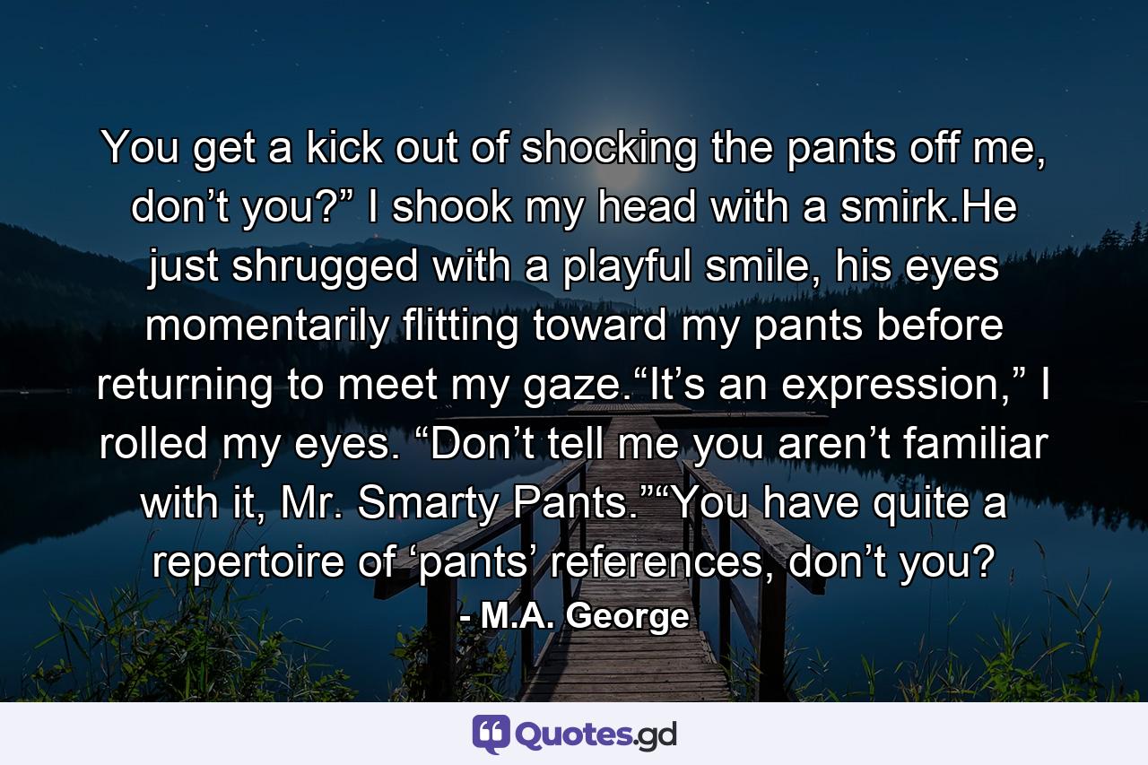 You get a kick out of shocking the pants off me, don’t you?” I shook my head with a smirk.He just shrugged with a playful smile, his eyes momentarily flitting toward my pants before returning to meet my gaze.“It’s an expression,” I rolled my eyes. “Don’t tell me you aren’t familiar with it, Mr. Smarty Pants.”“You have quite a repertoire of ‘pants’ references, don’t you? - Quote by M.A. George